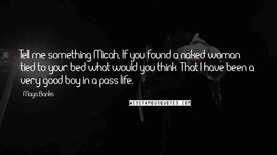 Maya Banks Quotes: Tell me something Micah, If you found a naked woman tied to your bed what would you think? That I have been a very good boy in a pass life.