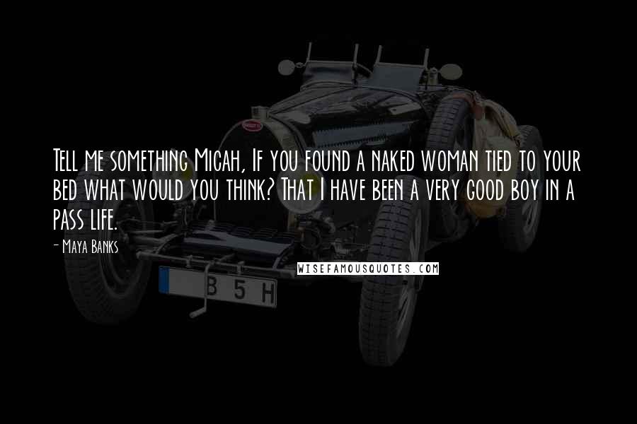 Maya Banks Quotes: Tell me something Micah, If you found a naked woman tied to your bed what would you think? That I have been a very good boy in a pass life.