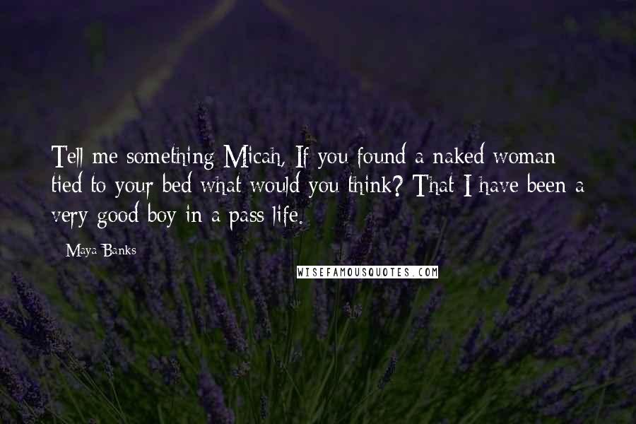 Maya Banks Quotes: Tell me something Micah, If you found a naked woman tied to your bed what would you think? That I have been a very good boy in a pass life.