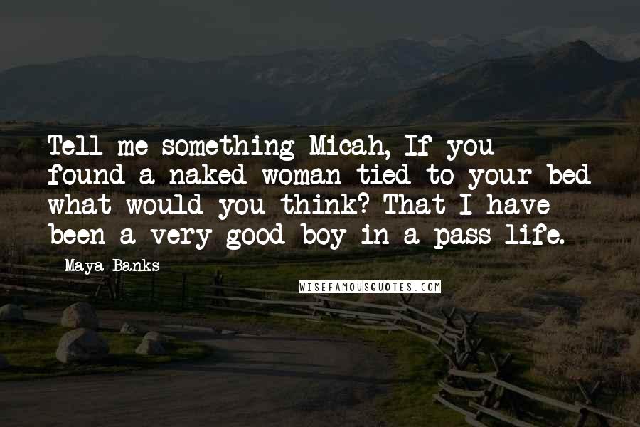 Maya Banks Quotes: Tell me something Micah, If you found a naked woman tied to your bed what would you think? That I have been a very good boy in a pass life.