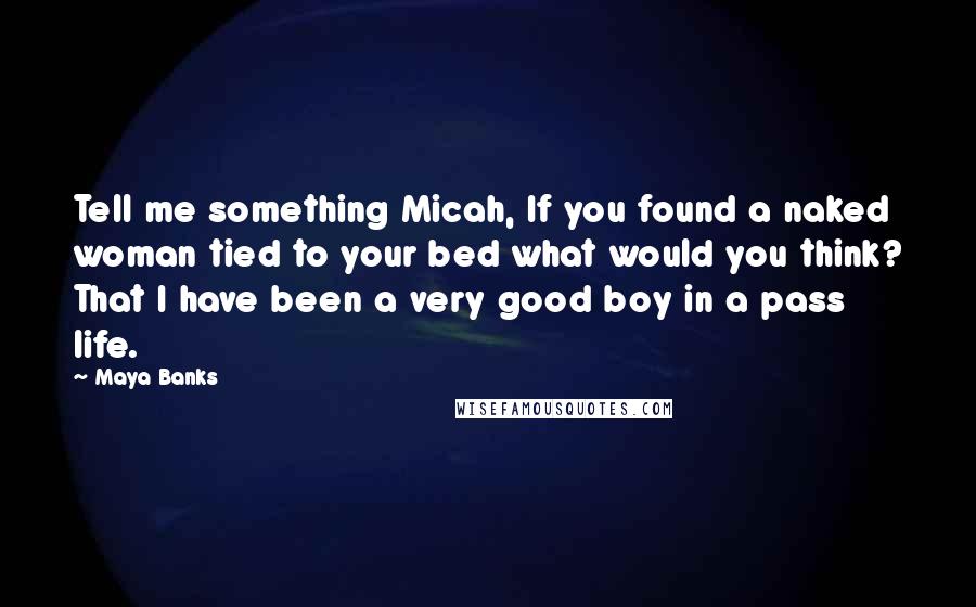 Maya Banks Quotes: Tell me something Micah, If you found a naked woman tied to your bed what would you think? That I have been a very good boy in a pass life.