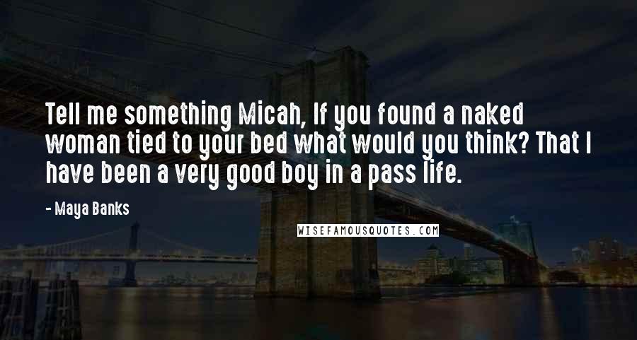 Maya Banks Quotes: Tell me something Micah, If you found a naked woman tied to your bed what would you think? That I have been a very good boy in a pass life.
