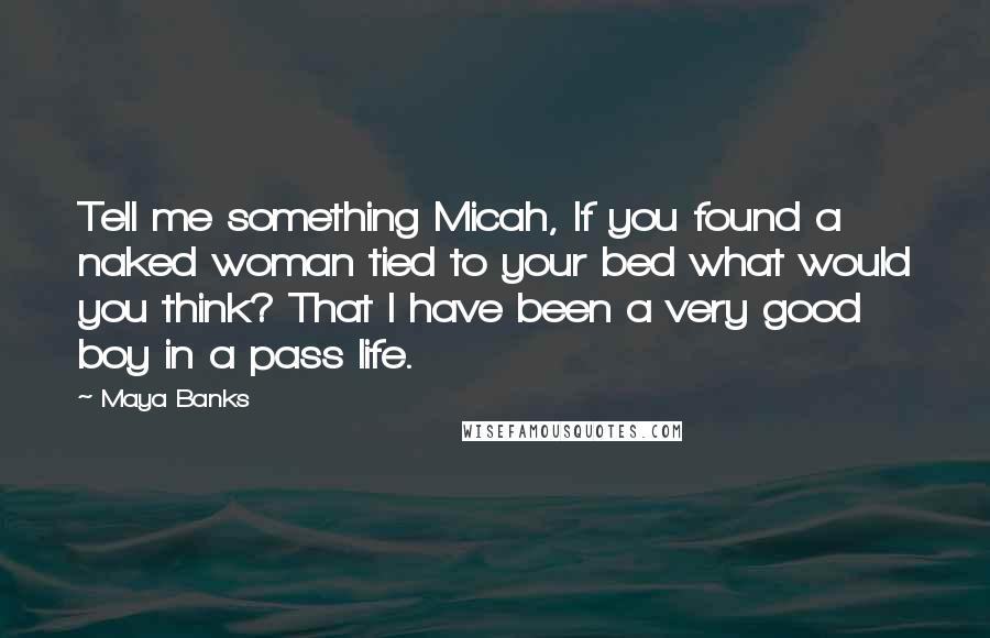 Maya Banks Quotes: Tell me something Micah, If you found a naked woman tied to your bed what would you think? That I have been a very good boy in a pass life.