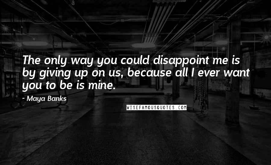 Maya Banks Quotes: The only way you could disappoint me is by giving up on us, because all I ever want you to be is mine.