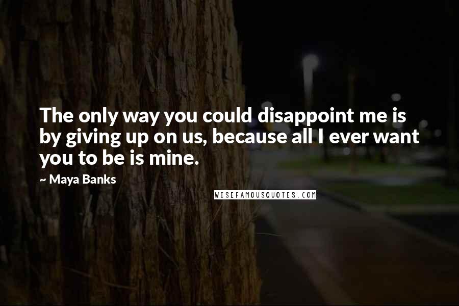 Maya Banks Quotes: The only way you could disappoint me is by giving up on us, because all I ever want you to be is mine.