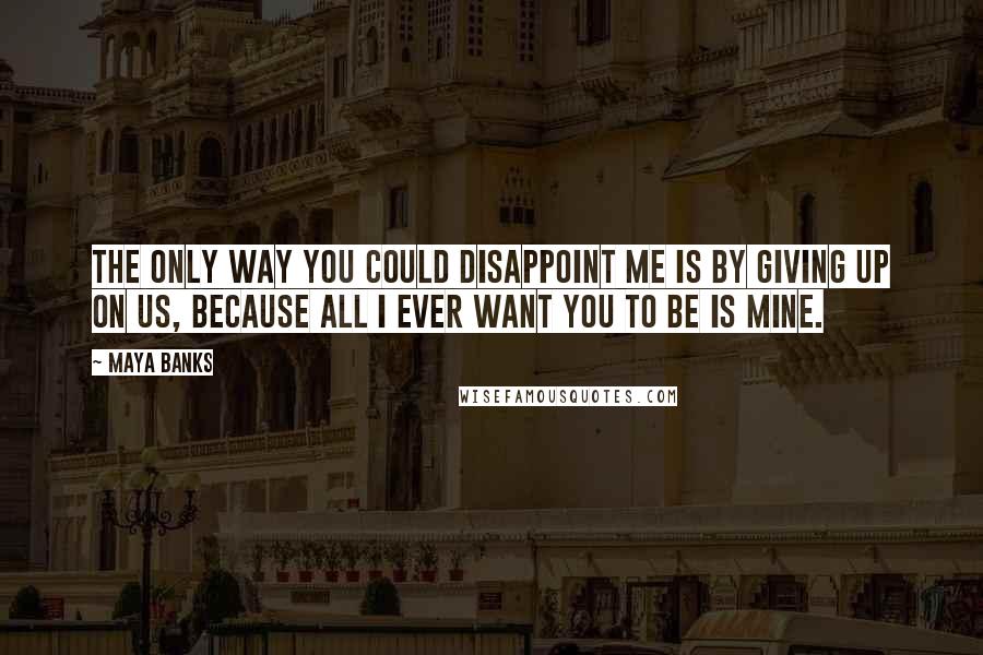 Maya Banks Quotes: The only way you could disappoint me is by giving up on us, because all I ever want you to be is mine.