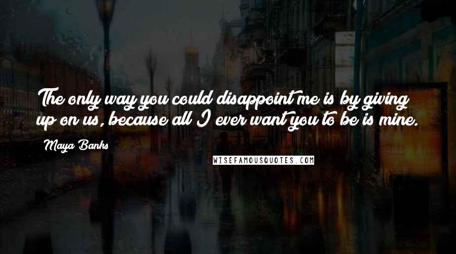 Maya Banks Quotes: The only way you could disappoint me is by giving up on us, because all I ever want you to be is mine.