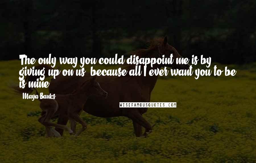 Maya Banks Quotes: The only way you could disappoint me is by giving up on us, because all I ever want you to be is mine.