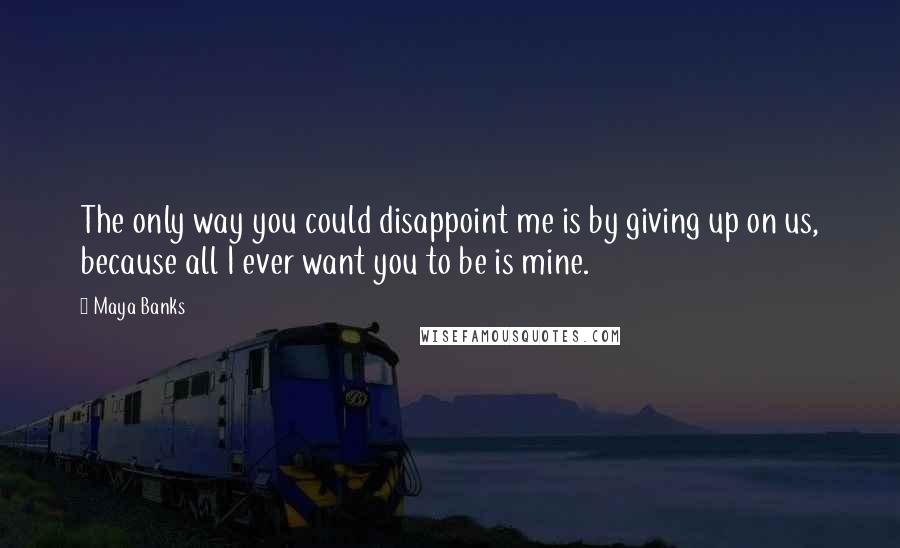 Maya Banks Quotes: The only way you could disappoint me is by giving up on us, because all I ever want you to be is mine.