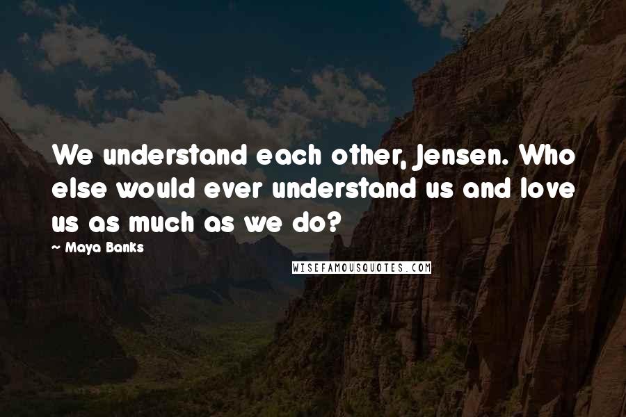 Maya Banks Quotes: We understand each other, Jensen. Who else would ever understand us and love us as much as we do?