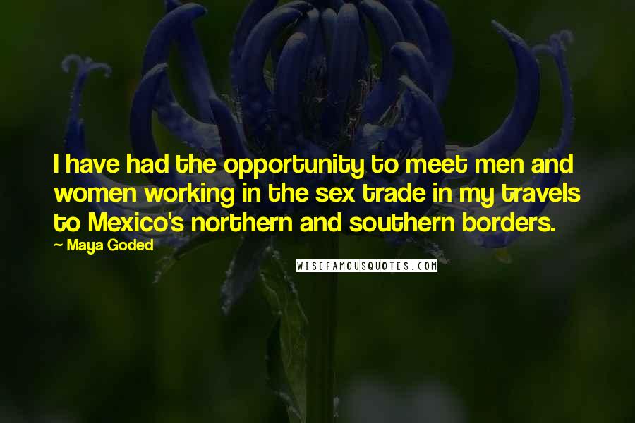 Maya Goded Quotes: I have had the opportunity to meet men and women working in the sex trade in my travels to Mexico's northern and southern borders.