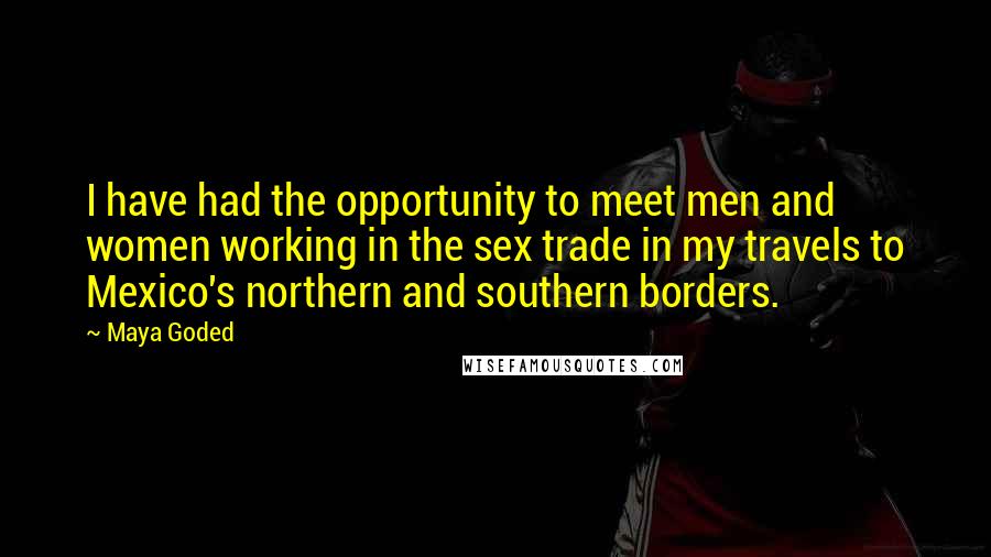 Maya Goded Quotes: I have had the opportunity to meet men and women working in the sex trade in my travels to Mexico's northern and southern borders.