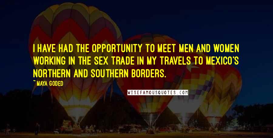 Maya Goded Quotes: I have had the opportunity to meet men and women working in the sex trade in my travels to Mexico's northern and southern borders.