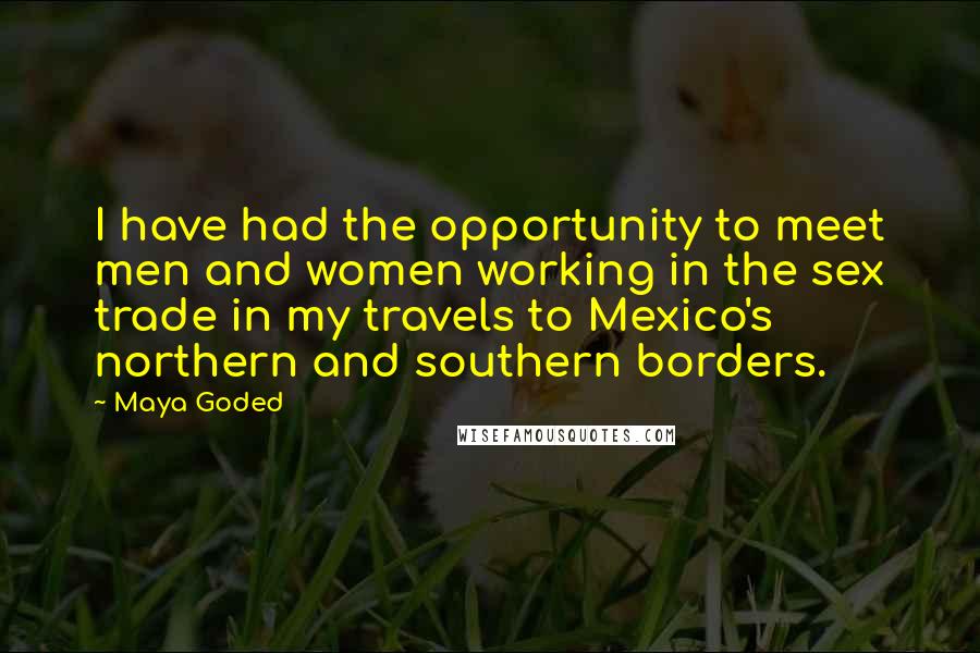 Maya Goded Quotes: I have had the opportunity to meet men and women working in the sex trade in my travels to Mexico's northern and southern borders.