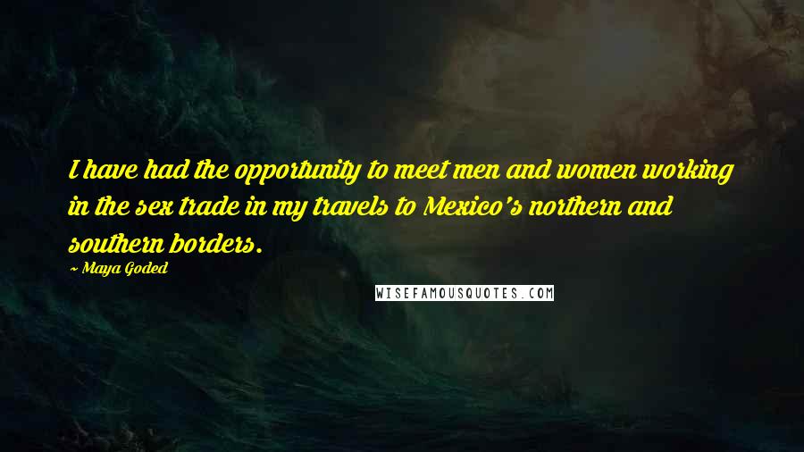 Maya Goded Quotes: I have had the opportunity to meet men and women working in the sex trade in my travels to Mexico's northern and southern borders.