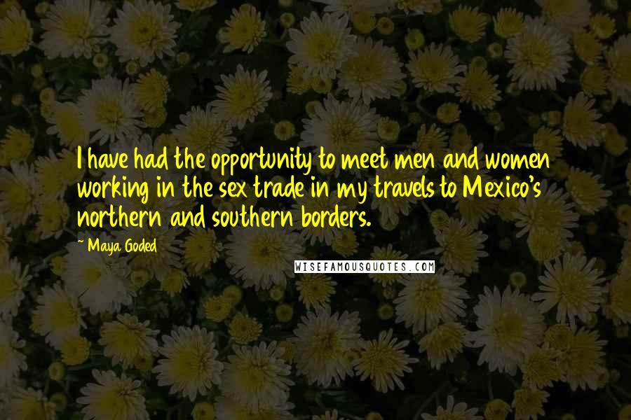 Maya Goded Quotes: I have had the opportunity to meet men and women working in the sex trade in my travels to Mexico's northern and southern borders.