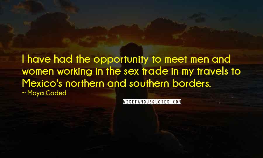 Maya Goded Quotes: I have had the opportunity to meet men and women working in the sex trade in my travels to Mexico's northern and southern borders.