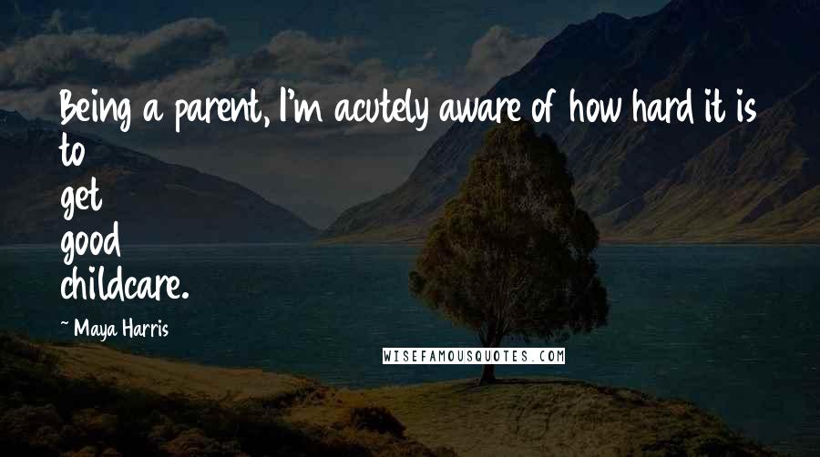 Maya Harris Quotes: Being a parent, I'm acutely aware of how hard it is to get good childcare.