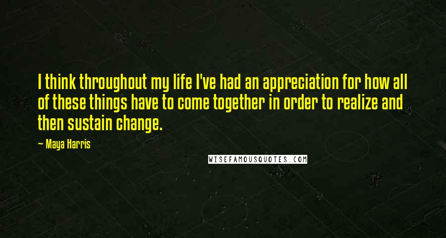 Maya Harris Quotes: I think throughout my life I've had an appreciation for how all of these things have to come together in order to realize and then sustain change.
