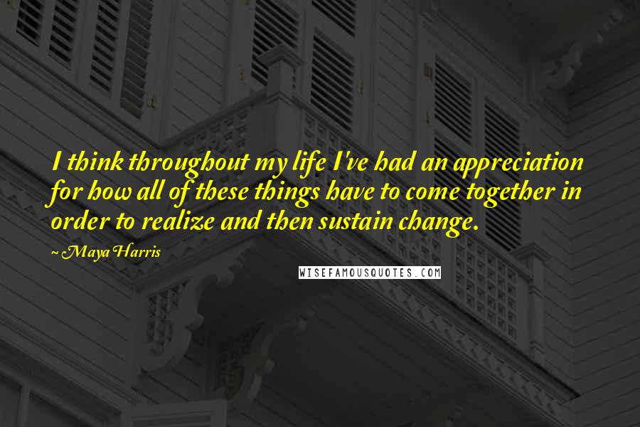 Maya Harris Quotes: I think throughout my life I've had an appreciation for how all of these things have to come together in order to realize and then sustain change.