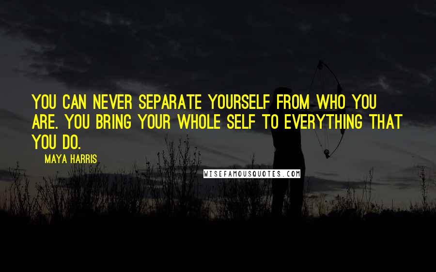 Maya Harris Quotes: You can never separate yourself from who you are. You bring your whole self to everything that you do.