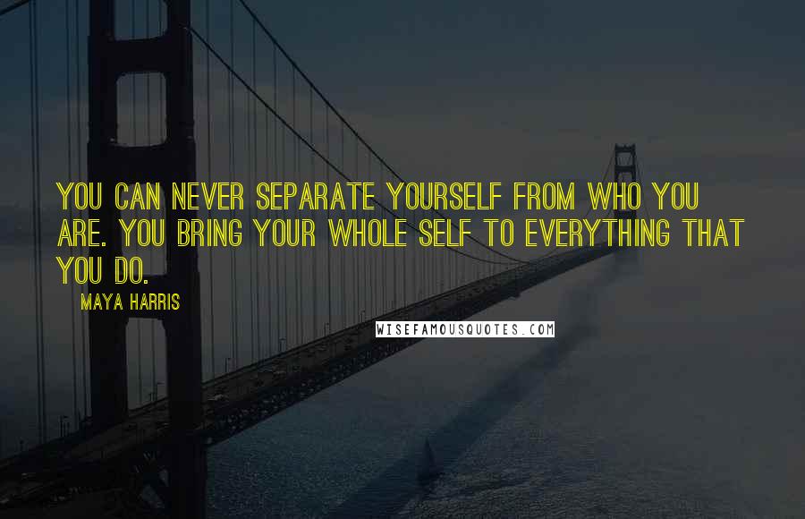 Maya Harris Quotes: You can never separate yourself from who you are. You bring your whole self to everything that you do.