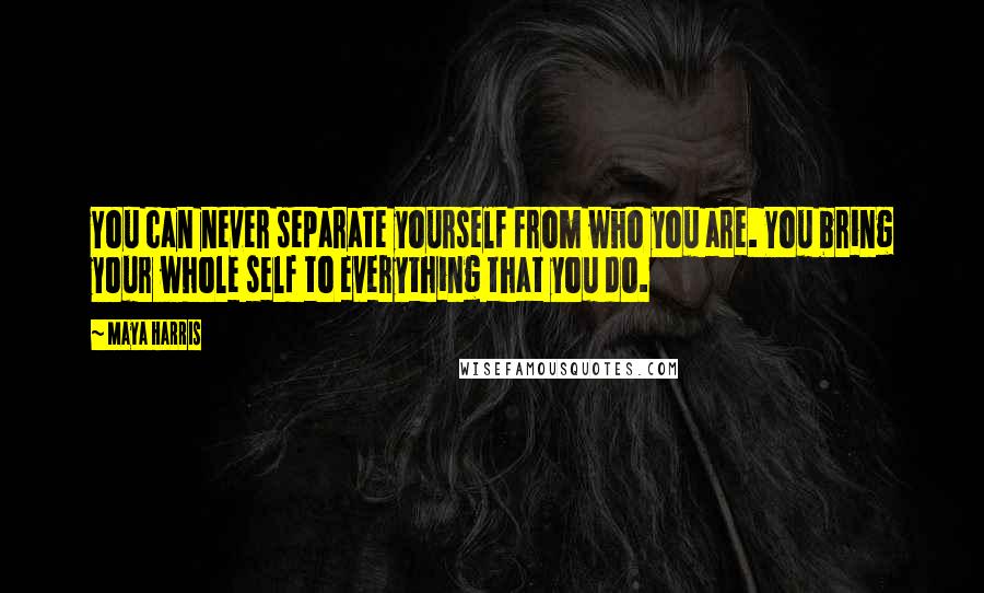 Maya Harris Quotes: You can never separate yourself from who you are. You bring your whole self to everything that you do.