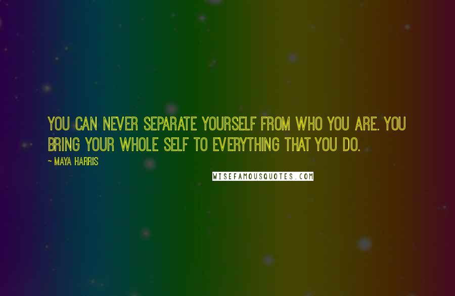 Maya Harris Quotes: You can never separate yourself from who you are. You bring your whole self to everything that you do.