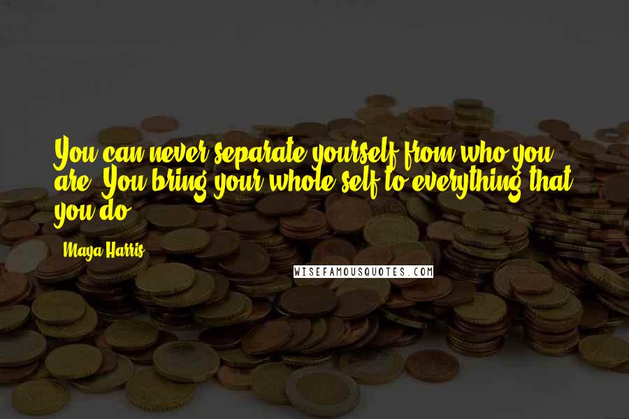 Maya Harris Quotes: You can never separate yourself from who you are. You bring your whole self to everything that you do.