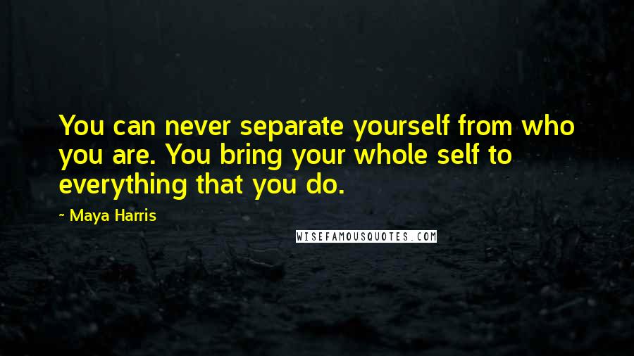 Maya Harris Quotes: You can never separate yourself from who you are. You bring your whole self to everything that you do.