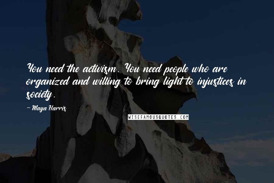 Maya Harris Quotes: You need the activism. You need people who are organized and willing to bring light to injustices in society.