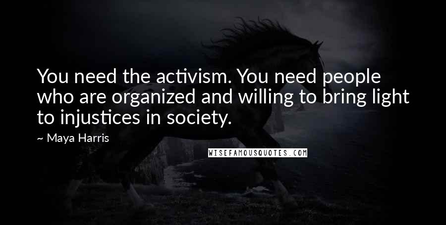 Maya Harris Quotes: You need the activism. You need people who are organized and willing to bring light to injustices in society.