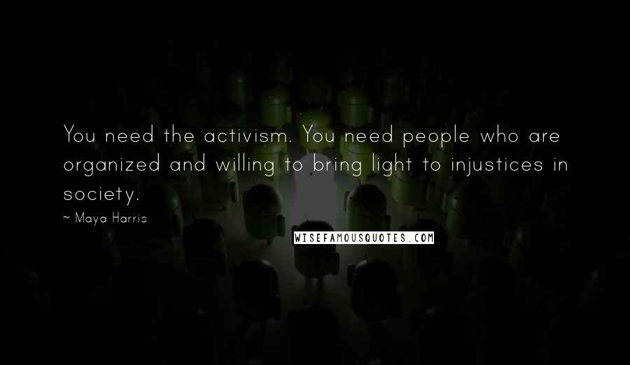 Maya Harris Quotes: You need the activism. You need people who are organized and willing to bring light to injustices in society.