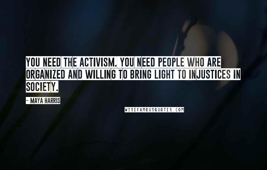 Maya Harris Quotes: You need the activism. You need people who are organized and willing to bring light to injustices in society.