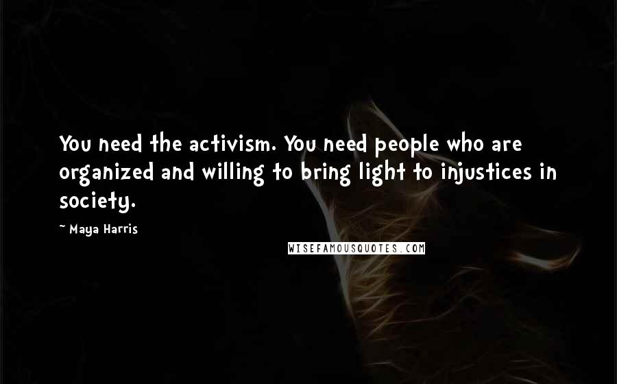 Maya Harris Quotes: You need the activism. You need people who are organized and willing to bring light to injustices in society.