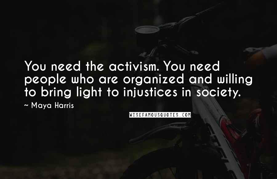 Maya Harris Quotes: You need the activism. You need people who are organized and willing to bring light to injustices in society.