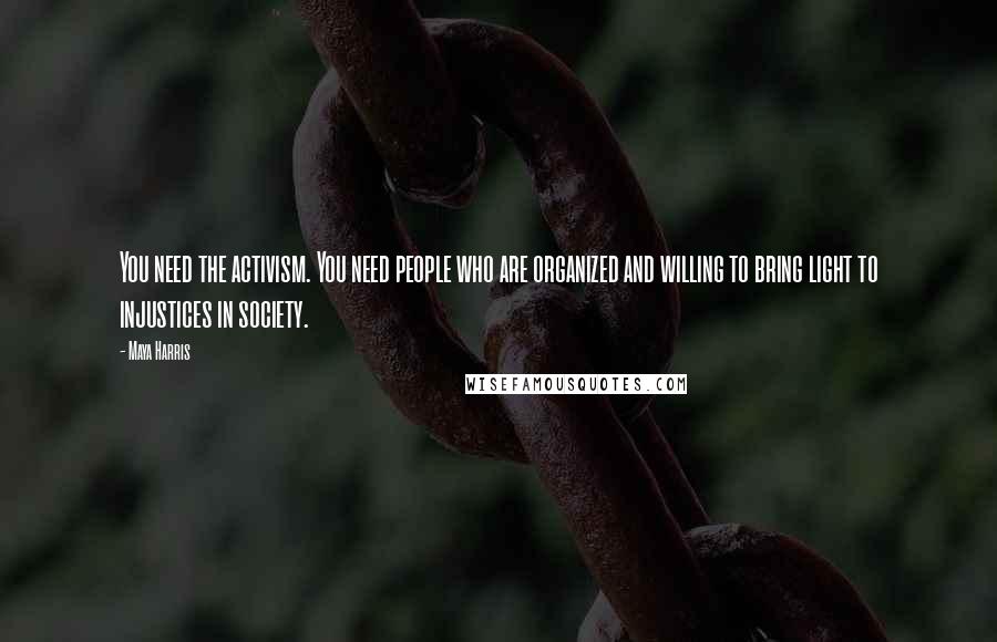 Maya Harris Quotes: You need the activism. You need people who are organized and willing to bring light to injustices in society.