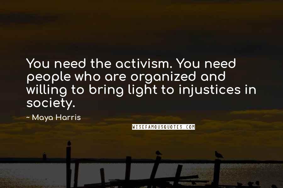 Maya Harris Quotes: You need the activism. You need people who are organized and willing to bring light to injustices in society.