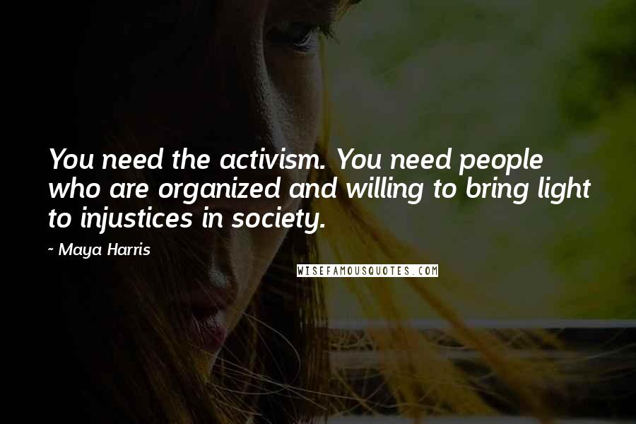Maya Harris Quotes: You need the activism. You need people who are organized and willing to bring light to injustices in society.