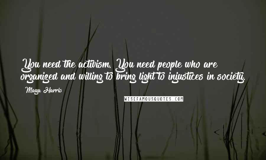 Maya Harris Quotes: You need the activism. You need people who are organized and willing to bring light to injustices in society.