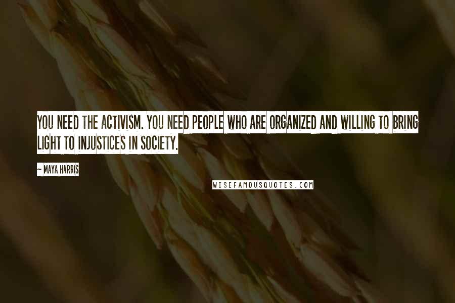 Maya Harris Quotes: You need the activism. You need people who are organized and willing to bring light to injustices in society.