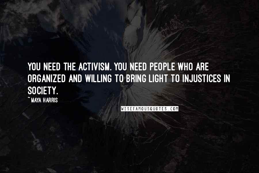 Maya Harris Quotes: You need the activism. You need people who are organized and willing to bring light to injustices in society.