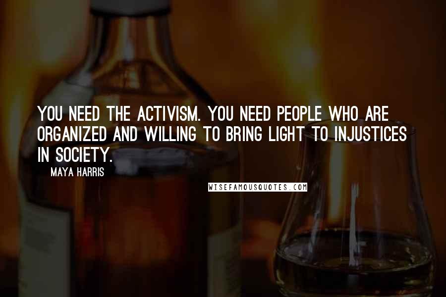 Maya Harris Quotes: You need the activism. You need people who are organized and willing to bring light to injustices in society.