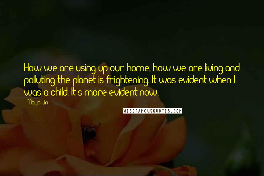 Maya Lin Quotes: How we are using up our home, how we are living and polluting the planet is frightening. It was evident when I was a child. It's more evident now.