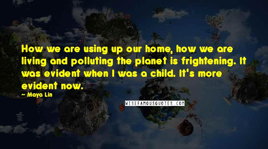 Maya Lin Quotes: How we are using up our home, how we are living and polluting the planet is frightening. It was evident when I was a child. It's more evident now.