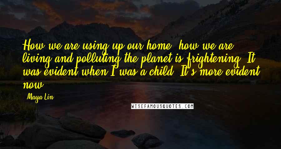 Maya Lin Quotes: How we are using up our home, how we are living and polluting the planet is frightening. It was evident when I was a child. It's more evident now.