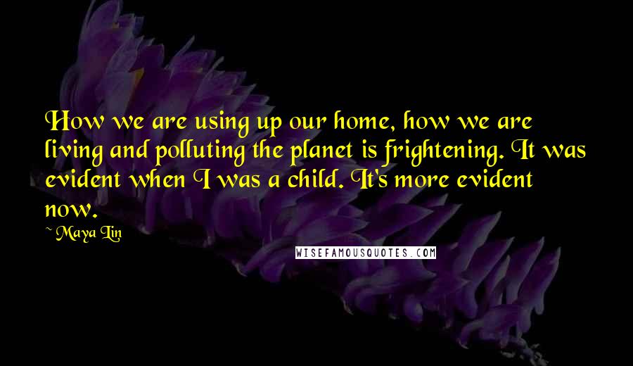 Maya Lin Quotes: How we are using up our home, how we are living and polluting the planet is frightening. It was evident when I was a child. It's more evident now.