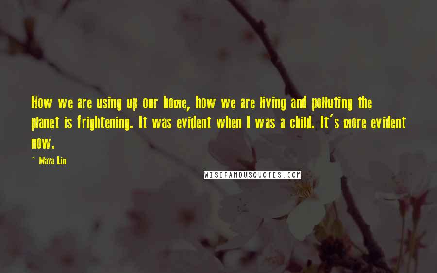 Maya Lin Quotes: How we are using up our home, how we are living and polluting the planet is frightening. It was evident when I was a child. It's more evident now.