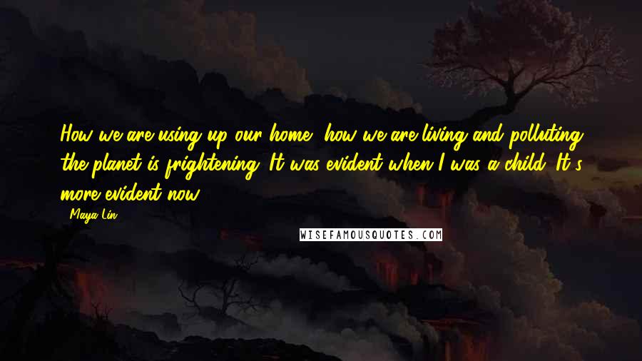 Maya Lin Quotes: How we are using up our home, how we are living and polluting the planet is frightening. It was evident when I was a child. It's more evident now.