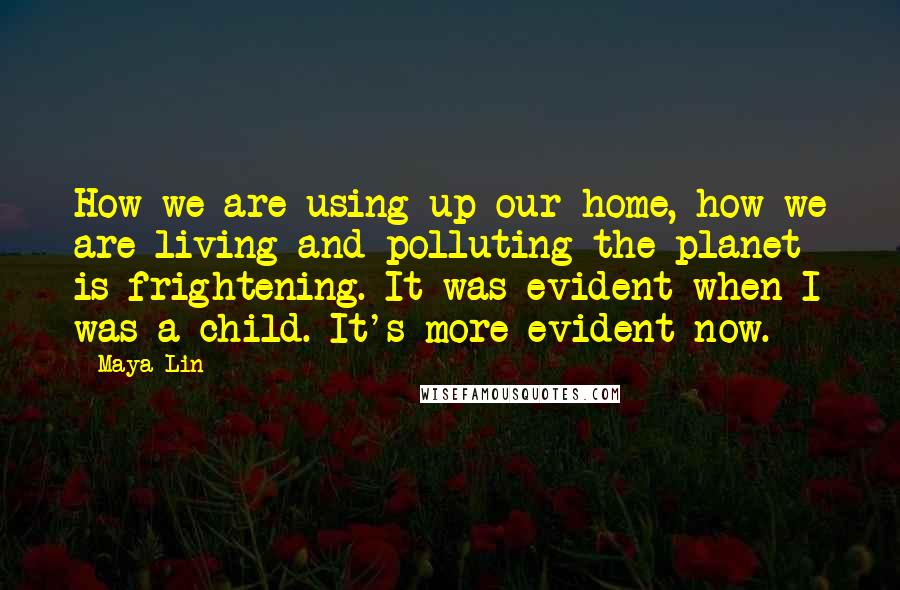 Maya Lin Quotes: How we are using up our home, how we are living and polluting the planet is frightening. It was evident when I was a child. It's more evident now.